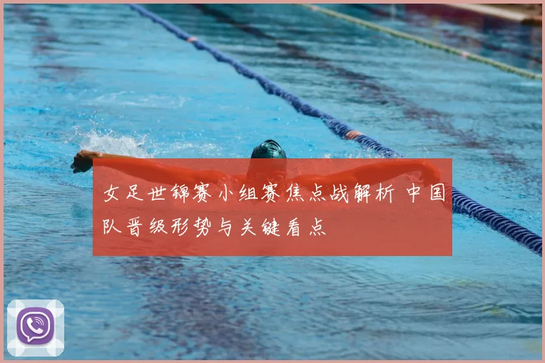 女足世锦赛小组赛焦点战解析 中国队晋级形势与关键看点