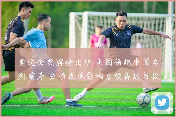 奥运会奖牌榜出炉 美国领跑中国名列前茅 分项表现影响后续备战与投入