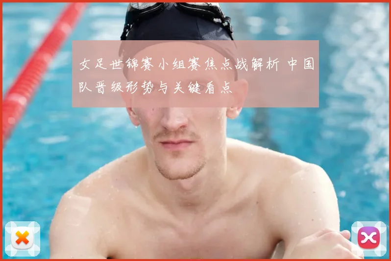 女足世锦赛小组赛焦点战解析 中国队晋级形势与关键看点