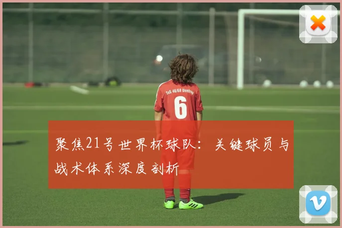 聚焦21号世界杯球队：关键球员与战术体系深度剖析